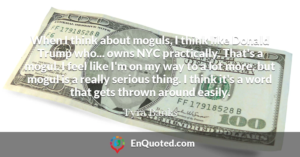 When I think about moguls, I think like Donald Trump who... owns NYC practically. That's a mogul. I feel like I'm on my way to a lot more, but mogul is a really serious thing. I think it's a word that gets thrown around easily.