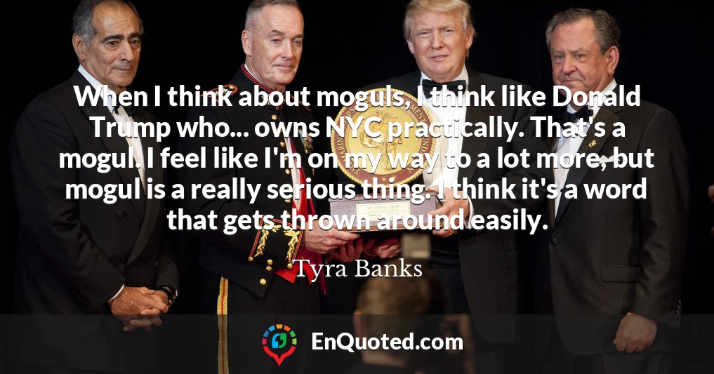 When I think about moguls, I think like Donald Trump who... owns NYC practically. That's a mogul. I feel like I'm on my way to a lot more, but mogul is a really serious thing. I think it's a word that gets thrown around easily.