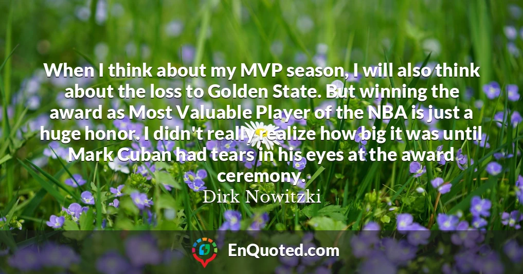 When I think about my MVP season, I will also think about the loss to Golden State. But winning the award as Most Valuable Player of the NBA is just a huge honor. I didn't really realize how big it was until Mark Cuban had tears in his eyes at the award ceremony.