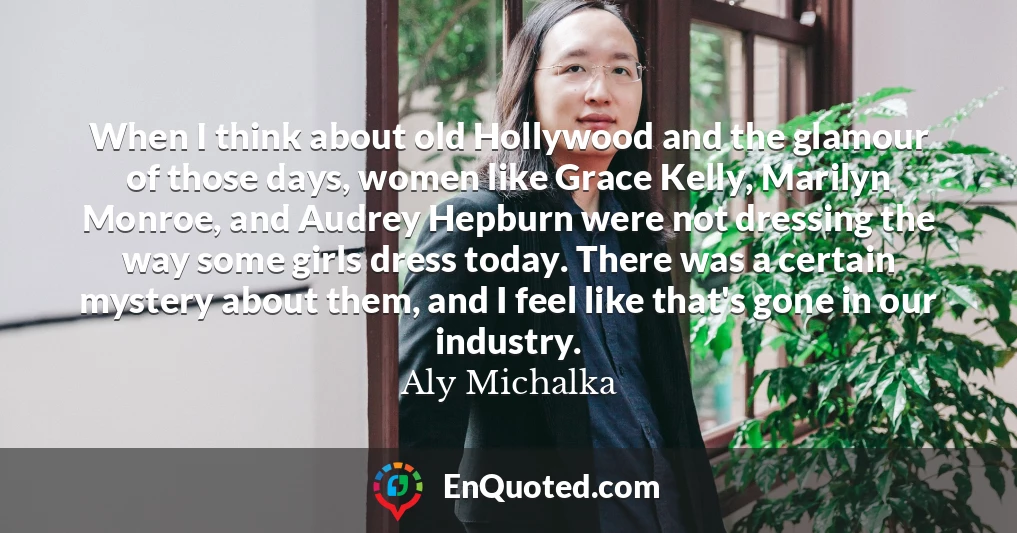 When I think about old Hollywood and the glamour of those days, women like Grace Kelly, Marilyn Monroe, and Audrey Hepburn were not dressing the way some girls dress today. There was a certain mystery about them, and I feel like that's gone in our industry.
