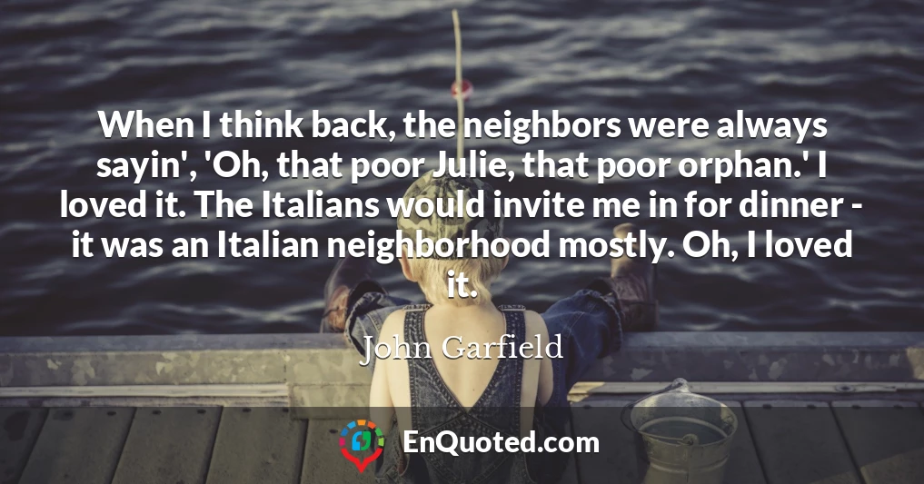 When I think back, the neighbors were always sayin', 'Oh, that poor Julie, that poor orphan.' I loved it. The Italians would invite me in for dinner - it was an Italian neighborhood mostly. Oh, I loved it.