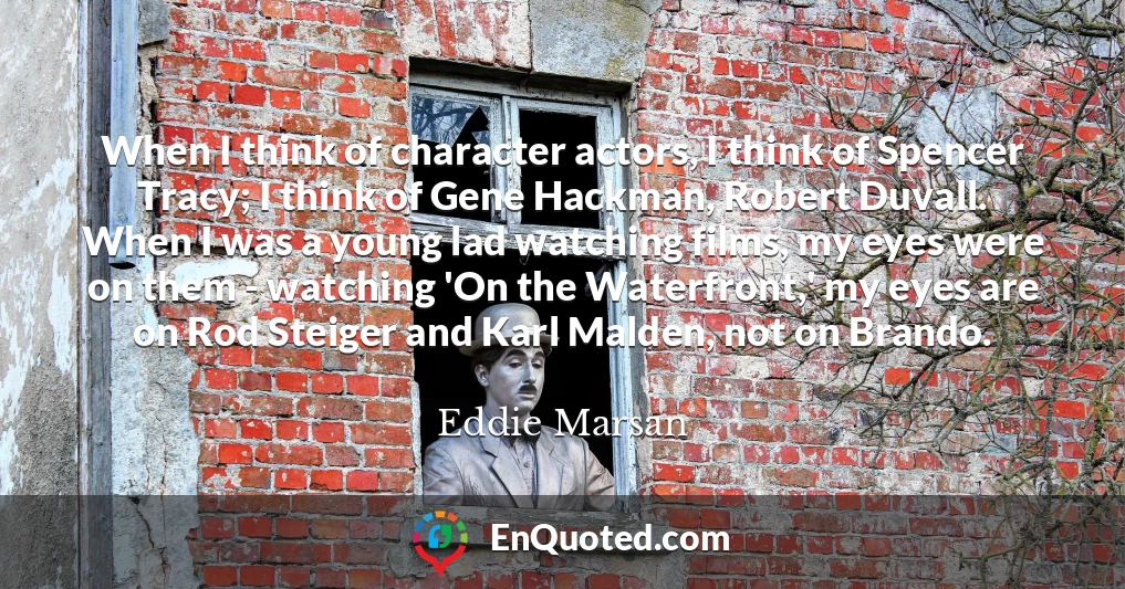 When I think of character actors, I think of Spencer Tracy; I think of Gene Hackman, Robert Duvall. When I was a young lad watching films, my eyes were on them - watching 'On the Waterfront,' my eyes are on Rod Steiger and Karl Malden, not on Brando.