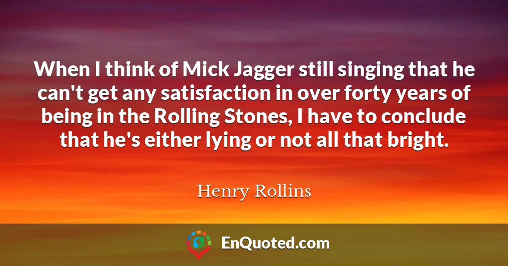 When I think of Mick Jagger still singing that he can't get any satisfaction in over forty years of being in the Rolling Stones, I have to conclude that he's either lying or not all that bright.
