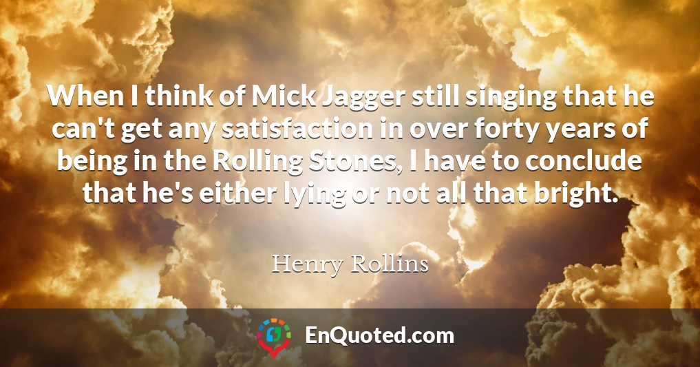 When I think of Mick Jagger still singing that he can't get any satisfaction in over forty years of being in the Rolling Stones, I have to conclude that he's either lying or not all that bright.