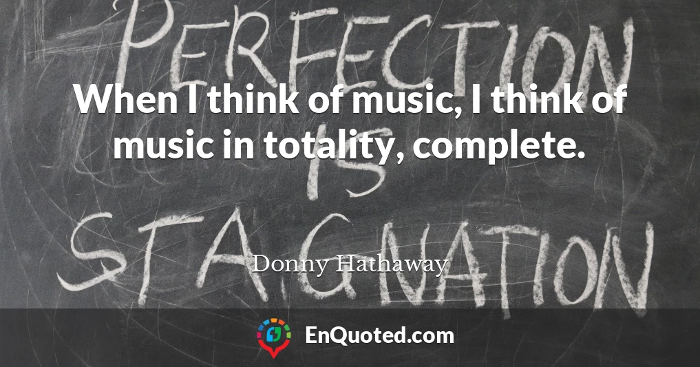 When I think of music, I think of music in totality, complete.