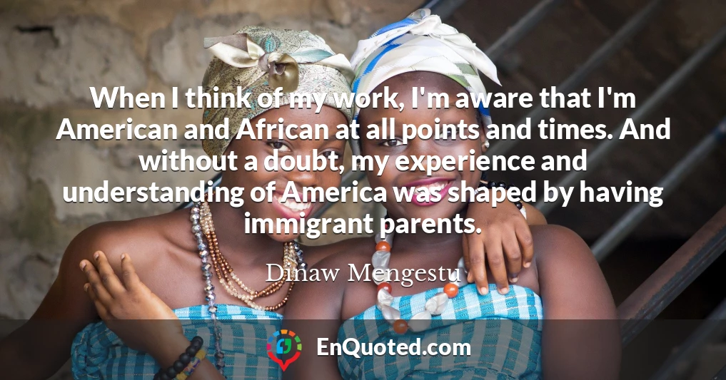 When I think of my work, I'm aware that I'm American and African at all points and times. And without a doubt, my experience and understanding of America was shaped by having immigrant parents.