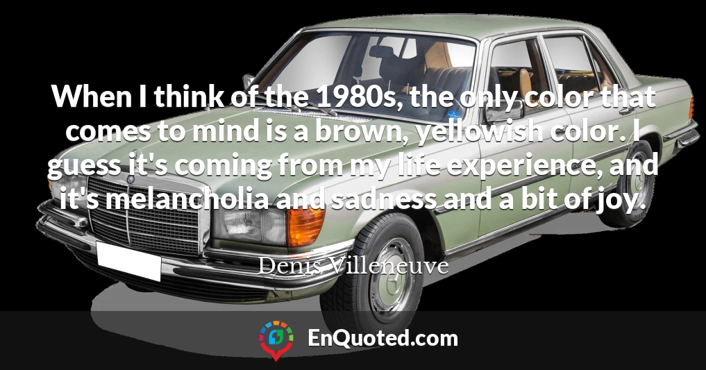 When I think of the 1980s, the only color that comes to mind is a brown, yellowish color. I guess it's coming from my life experience, and it's melancholia and sadness and a bit of joy.