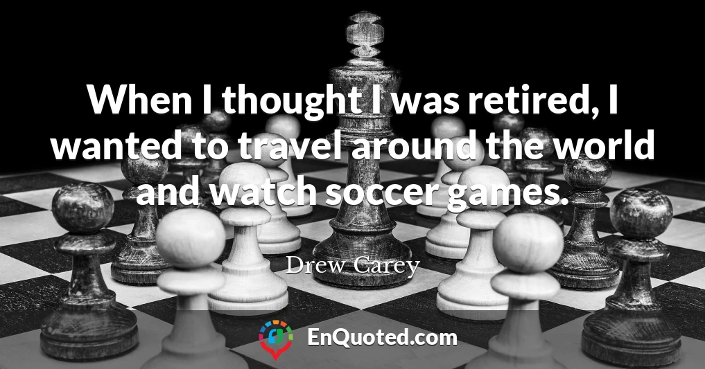 When I thought I was retired, I wanted to travel around the world and watch soccer games.