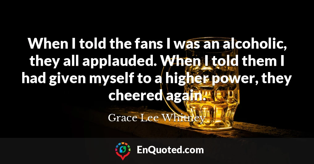 When I told the fans I was an alcoholic, they all applauded. When I told them I had given myself to a higher power, they cheered again.