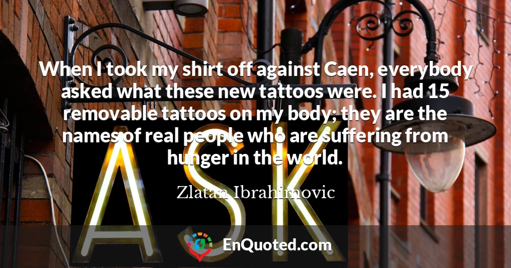 When I took my shirt off against Caen, everybody asked what these new tattoos were. I had 15 removable tattoos on my body; they are the names of real people who are suffering from hunger in the world.