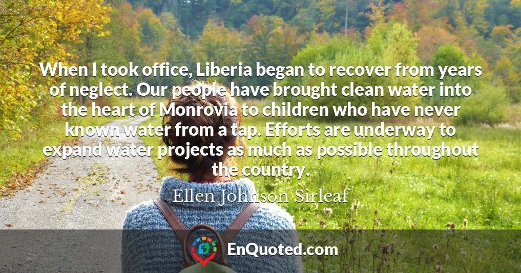 When I took office, Liberia began to recover from years of neglect. Our people have brought clean water into the heart of Monrovia to children who have never known water from a tap. Efforts are underway to expand water projects as much as possible throughout the country.