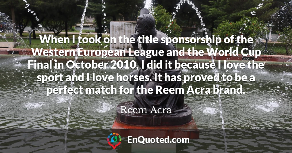 When I took on the title sponsorship of the Western European League and the World Cup Final in October 2010, I did it because I love the sport and I love horses. It has proved to be a perfect match for the Reem Acra brand.