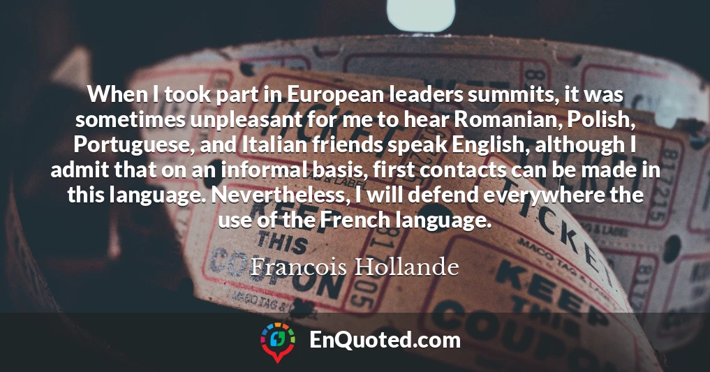 When I took part in European leaders summits, it was sometimes unpleasant for me to hear Romanian, Polish, Portuguese, and Italian friends speak English, although I admit that on an informal basis, first contacts can be made in this language. Nevertheless, I will defend everywhere the use of the French language.