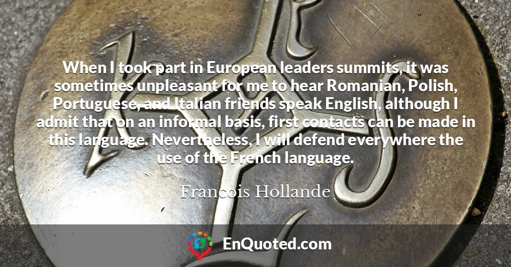 When I took part in European leaders summits, it was sometimes unpleasant for me to hear Romanian, Polish, Portuguese, and Italian friends speak English, although I admit that on an informal basis, first contacts can be made in this language. Nevertheless, I will defend everywhere the use of the French language.