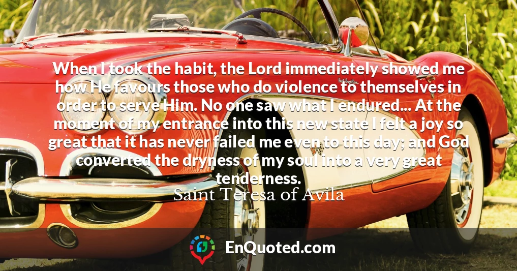 When I took the habit, the Lord immediately showed me how He favours those who do violence to themselves in order to serve Him. No one saw what I endured... At the moment of my entrance into this new state I felt a joy so great that it has never failed me even to this day; and God converted the dryness of my soul into a very great tenderness.