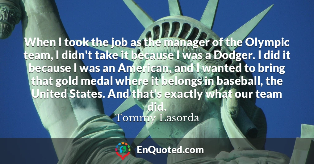 When I took the job as the manager of the Olympic team, I didn't take it because I was a Dodger. I did it because I was an American, and I wanted to bring that gold medal where it belongs in baseball, the United States. And that's exactly what our team did.