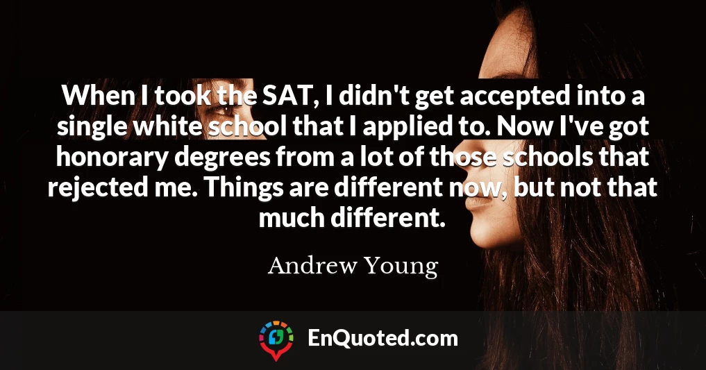 When I took the SAT, I didn't get accepted into a single white school that I applied to. Now I've got honorary degrees from a lot of those schools that rejected me. Things are different now, but not that much different.