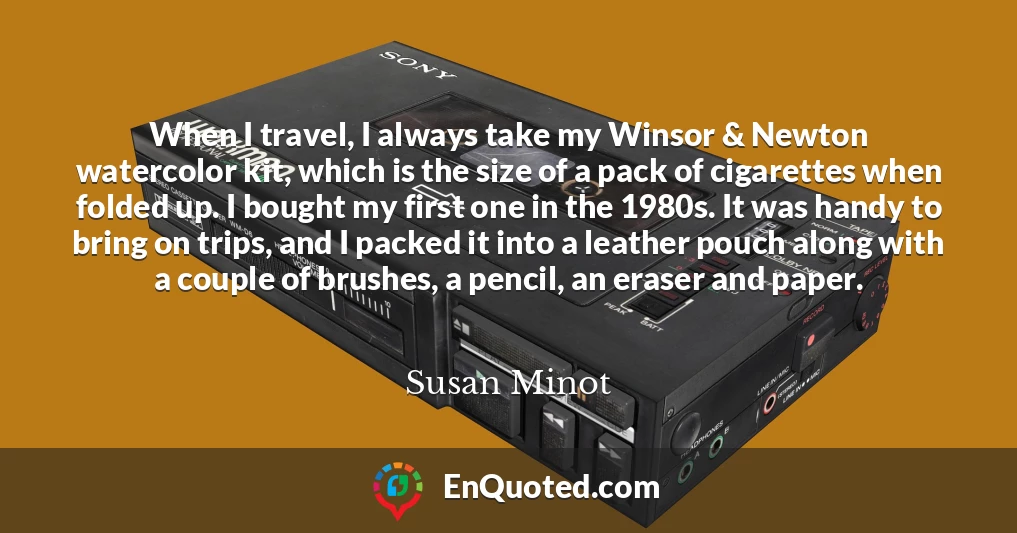 When I travel, I always take my Winsor & Newton watercolor kit, which is the size of a pack of cigarettes when folded up. I bought my first one in the 1980s. It was handy to bring on trips, and I packed it into a leather pouch along with a couple of brushes, a pencil, an eraser and paper.