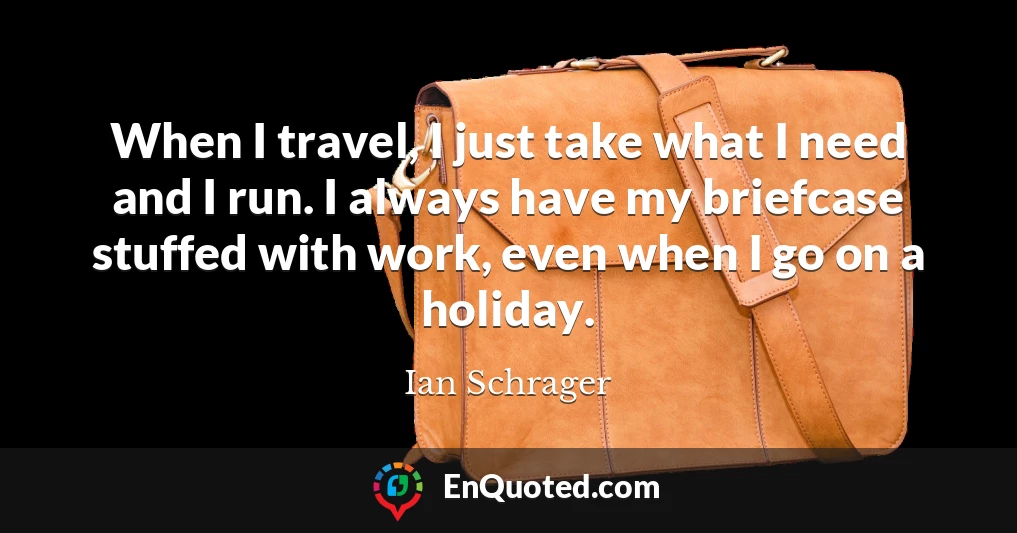 When I travel, I just take what I need and I run. I always have my briefcase stuffed with work, even when I go on a holiday.