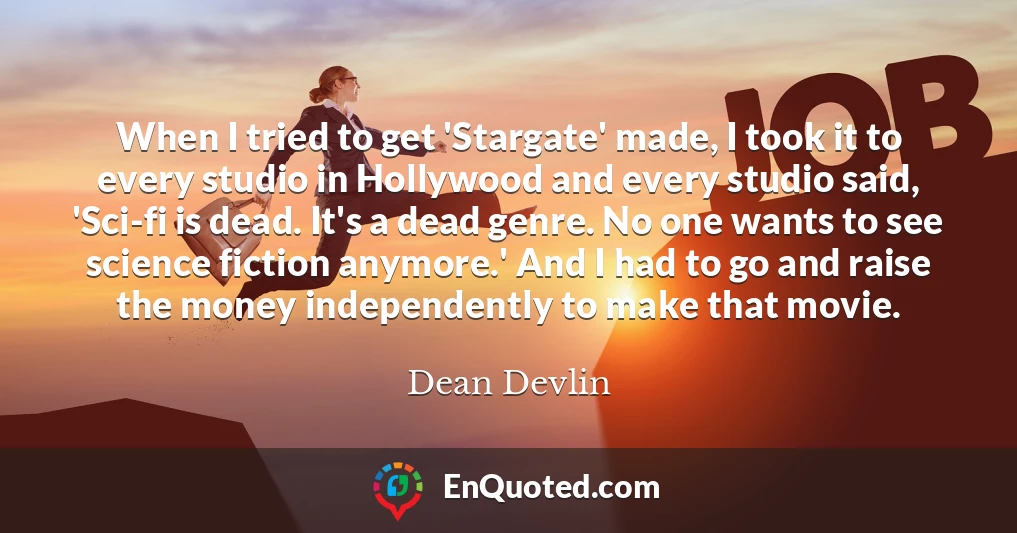 When I tried to get 'Stargate' made, I took it to every studio in Hollywood and every studio said, 'Sci-fi is dead. It's a dead genre. No one wants to see science fiction anymore.' And I had to go and raise the money independently to make that movie.