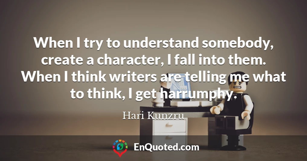 When I try to understand somebody, create a character, I fall into them. When I think writers are telling me what to think, I get harrumphy.