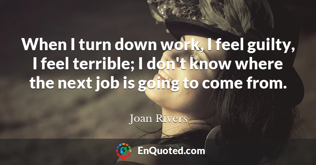 When I turn down work, I feel guilty, I feel terrible; I don't know where the next job is going to come from.