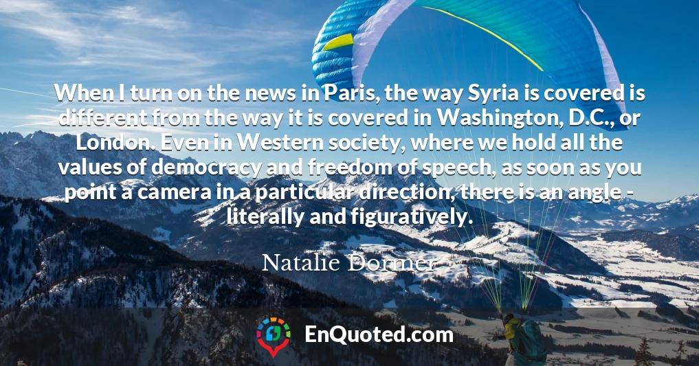 When I turn on the news in Paris, the way Syria is covered is different from the way it is covered in Washington, D.C., or London. Even in Western society, where we hold all the values of democracy and freedom of speech, as soon as you point a camera in a particular direction, there is an angle - literally and figuratively.