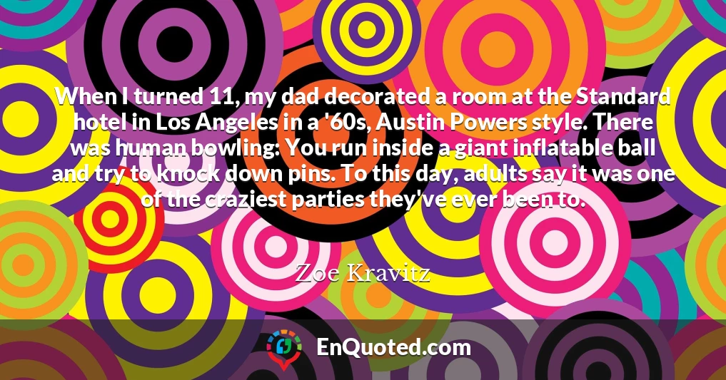 When I turned 11, my dad decorated a room at the Standard hotel in Los Angeles in a '60s, Austin Powers style. There was human bowling: You run inside a giant inflatable ball and try to knock down pins. To this day, adults say it was one of the craziest parties they've ever been to.