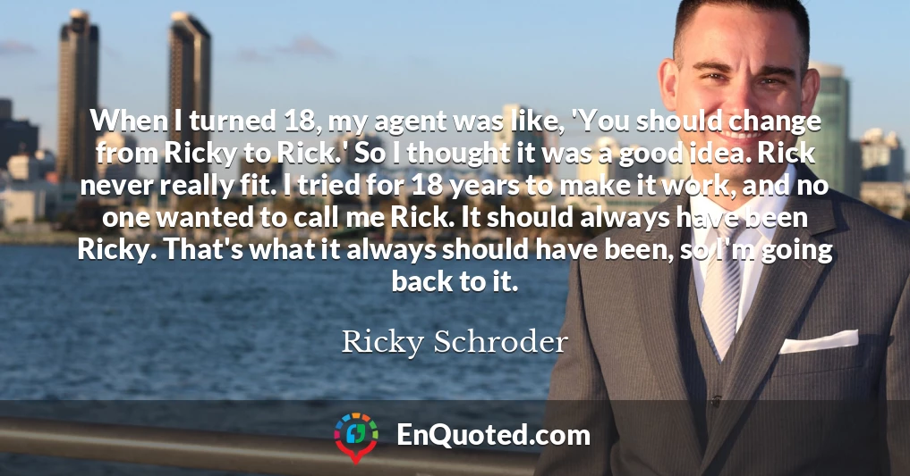 When I turned 18, my agent was like, 'You should change from Ricky to Rick.' So I thought it was a good idea. Rick never really fit. I tried for 18 years to make it work, and no one wanted to call me Rick. It should always have been Ricky. That's what it always should have been, so I'm going back to it.