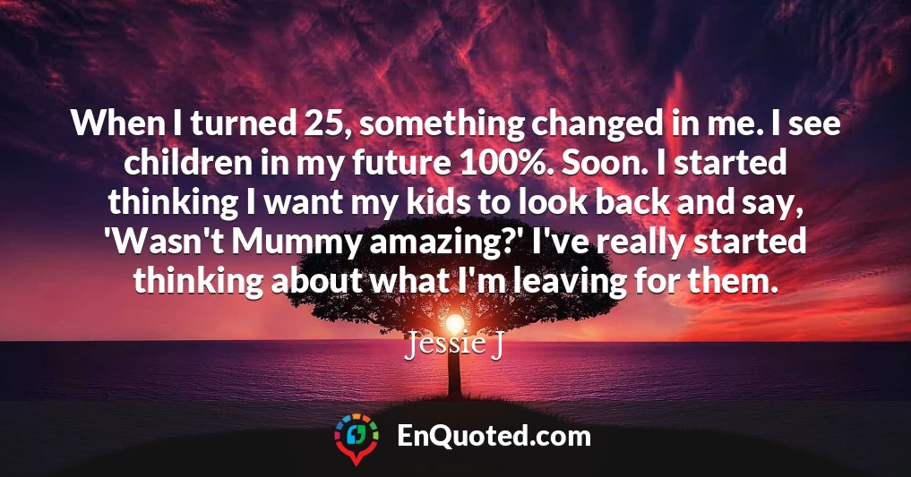 When I turned 25, something changed in me. I see children in my future 100%. Soon. I started thinking I want my kids to look back and say, 'Wasn't Mummy amazing?' I've really started thinking about what I'm leaving for them.
