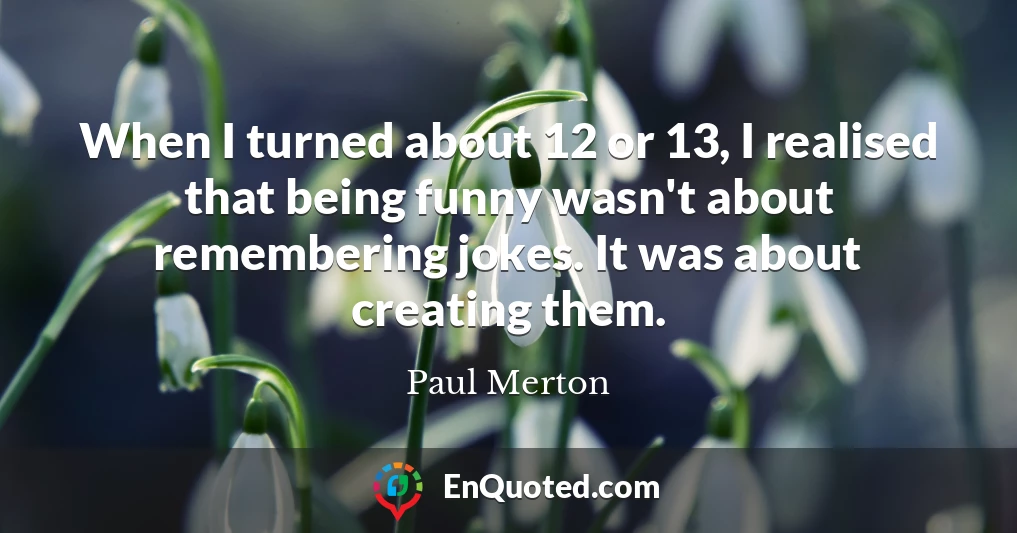 When I turned about 12 or 13, I realised that being funny wasn't about remembering jokes. It was about creating them.