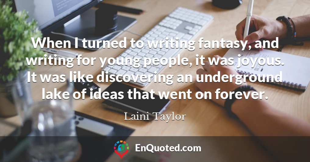 When I turned to writing fantasy, and writing for young people, it was joyous. It was like discovering an underground lake of ideas that went on forever.