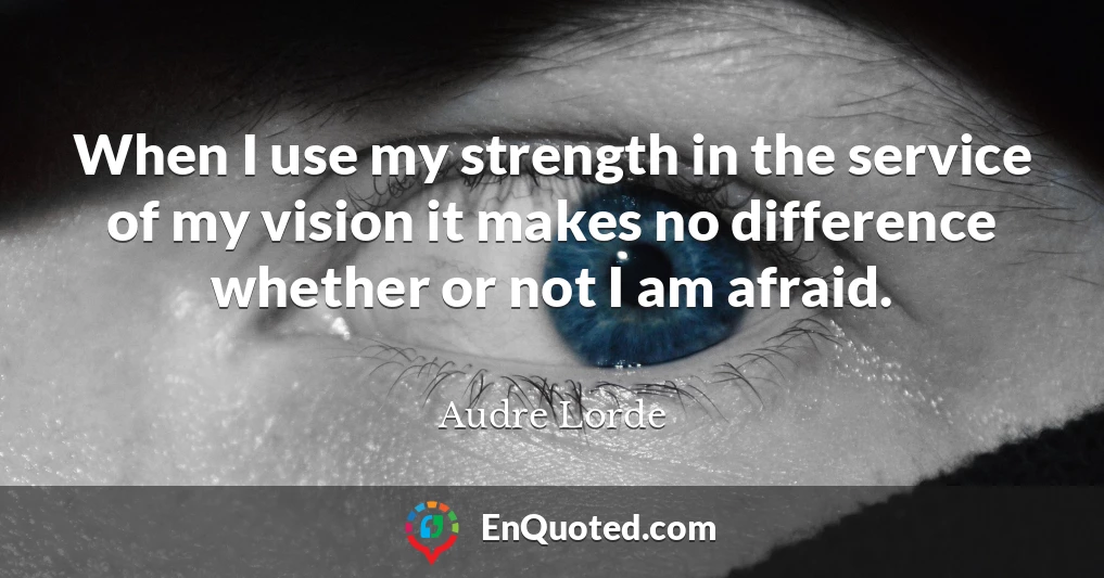When I use my strength in the service of my vision it makes no difference whether or not I am afraid.