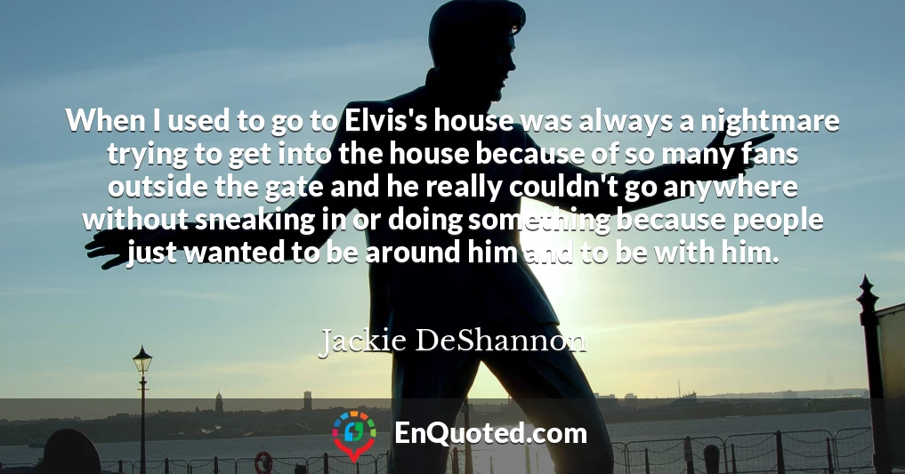 When I used to go to Elvis's house was always a nightmare trying to get into the house because of so many fans outside the gate and he really couldn't go anywhere without sneaking in or doing something because people just wanted to be around him and to be with him.