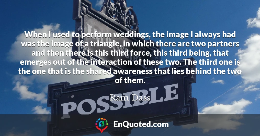 When I used to perform weddings, the image I always had was the image of a triangle, in which there are two partners and then there is this third force, this third being, that emerges out of the interaction of these two. The third one is the one that is the shared awareness that lies behind the two of them.