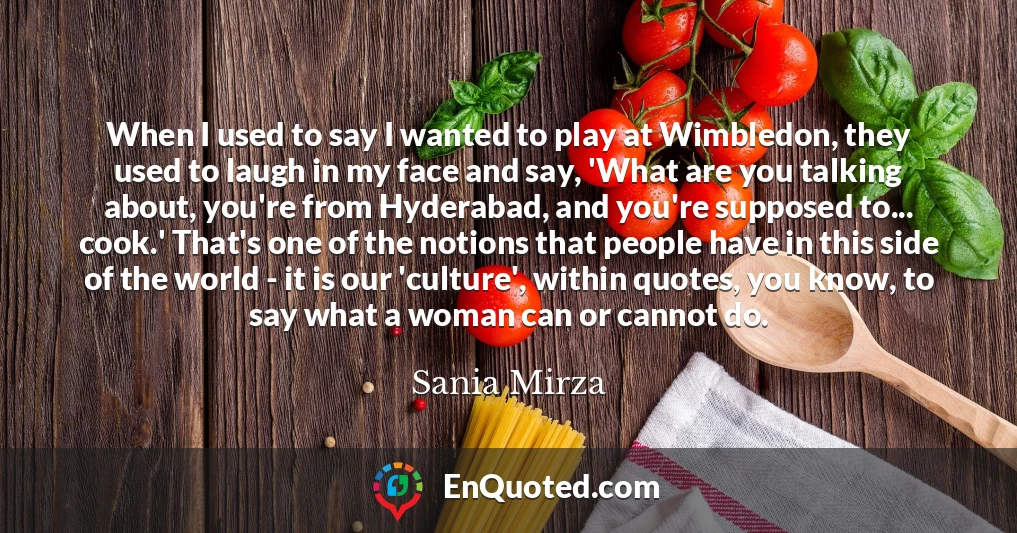 When I used to say I wanted to play at Wimbledon, they used to laugh in my face and say, 'What are you talking about, you're from Hyderabad, and you're supposed to... cook.' That's one of the notions that people have in this side of the world - it is our 'culture', within quotes, you know, to say what a woman can or cannot do.