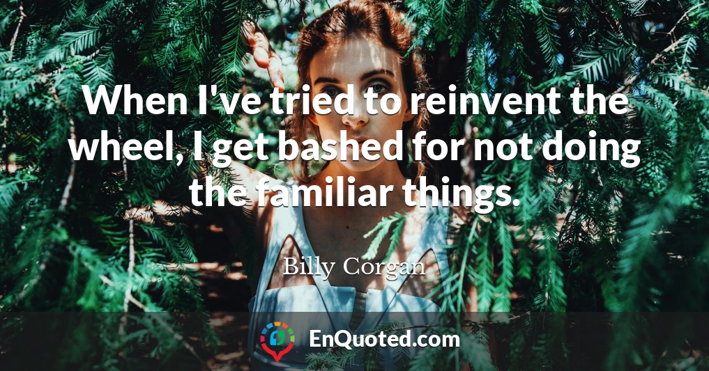 When I've tried to reinvent the wheel, I get bashed for not doing the familiar things.