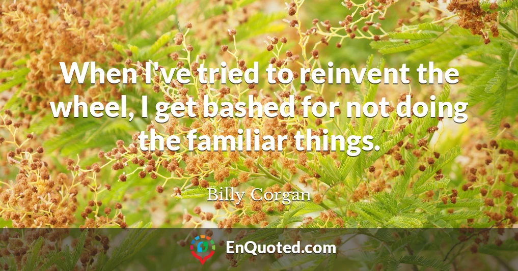 When I've tried to reinvent the wheel, I get bashed for not doing the familiar things.