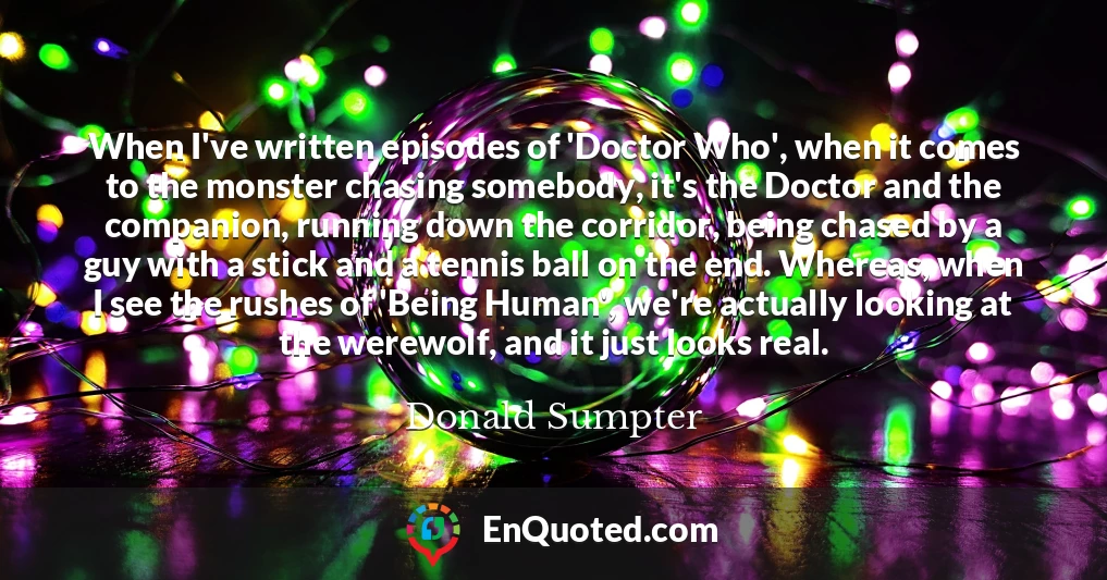 When I've written episodes of 'Doctor Who', when it comes to the monster chasing somebody, it's the Doctor and the companion, running down the corridor, being chased by a guy with a stick and a tennis ball on the end. Whereas, when I see the rushes of 'Being Human', we're actually looking at the werewolf, and it just looks real.