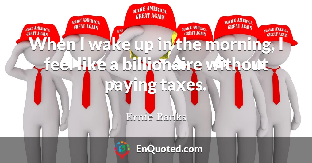 When I wake up in the morning, I feel like a billionaire without paying taxes.
