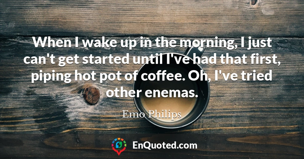 When I wake up in the morning, I just can't get started until I've had that first, piping hot pot of coffee. Oh, I've tried other enemas.