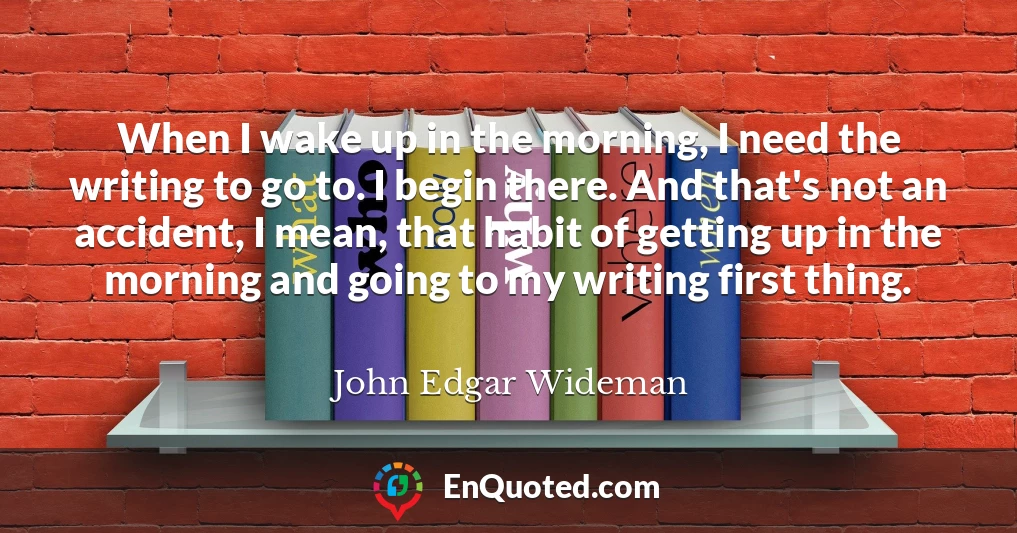 When I wake up in the morning, I need the writing to go to. I begin there. And that's not an accident, I mean, that habit of getting up in the morning and going to my writing first thing.
