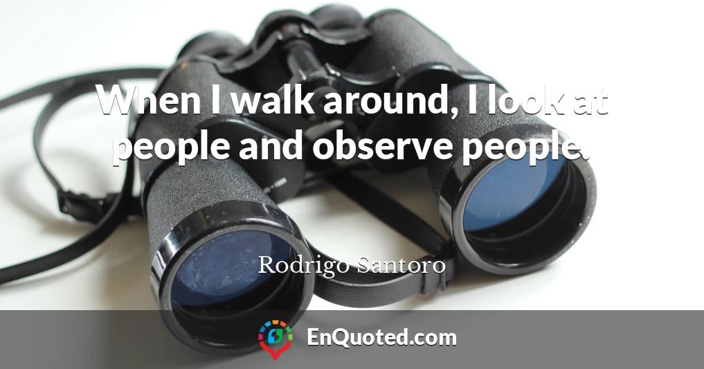 When I walk around, I look at people and observe people.