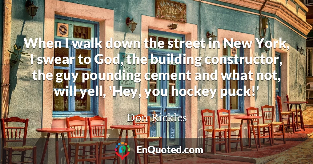 When I walk down the street in New York, I swear to God, the building constructor, the guy pounding cement and what not, will yell, 'Hey, you hockey puck!'