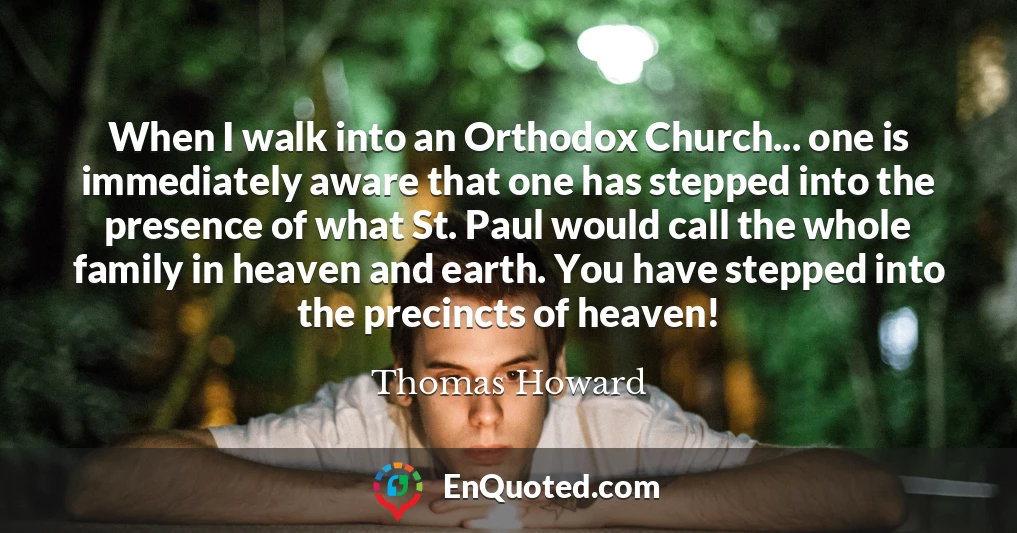 When I walk into an Orthodox Church... one is immediately aware that one has stepped into the presence of what St. Paul would call the whole family in heaven and earth. You have stepped into the precincts of heaven!