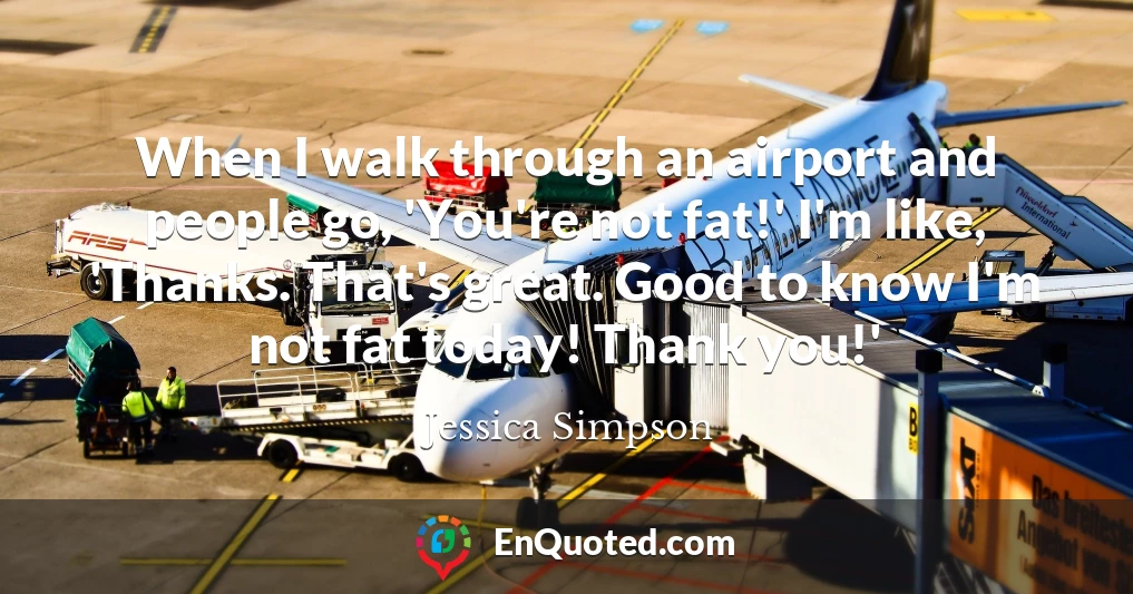 When I walk through an airport and people go, 'You're not fat!' I'm like, 'Thanks. That's great. Good to know I'm not fat today! Thank you!'