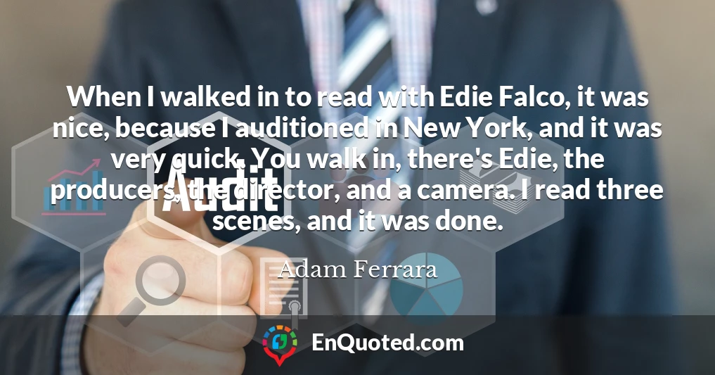 When I walked in to read with Edie Falco, it was nice, because I auditioned in New York, and it was very quick. You walk in, there's Edie, the producers, the director, and a camera. I read three scenes, and it was done.