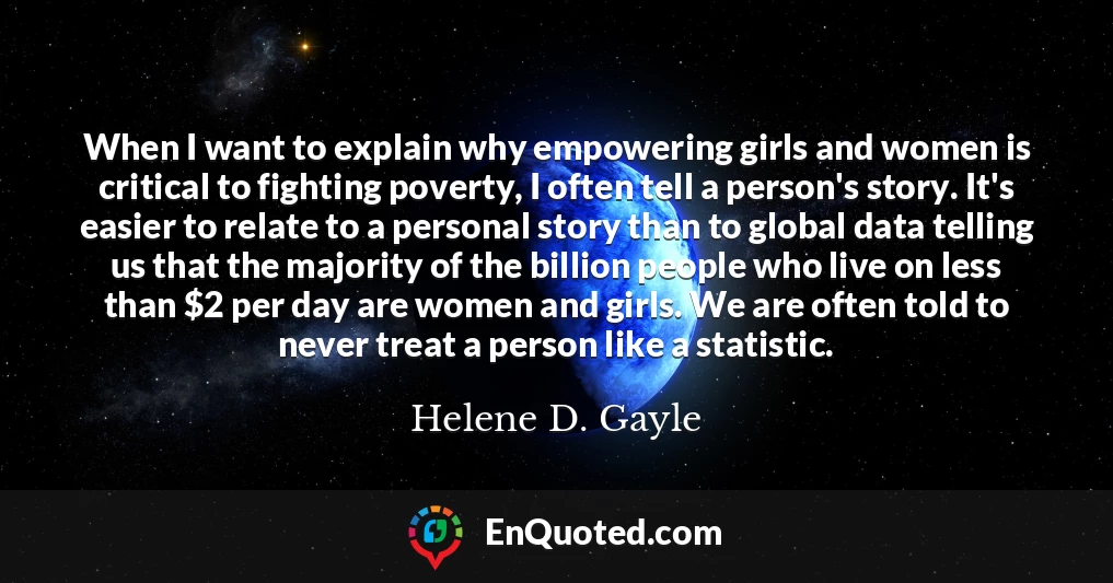 When I want to explain why empowering girls and women is critical to fighting poverty, I often tell a person's story. It's easier to relate to a personal story than to global data telling us that the majority of the billion people who live on less than $2 per day are women and girls. We are often told to never treat a person like a statistic.