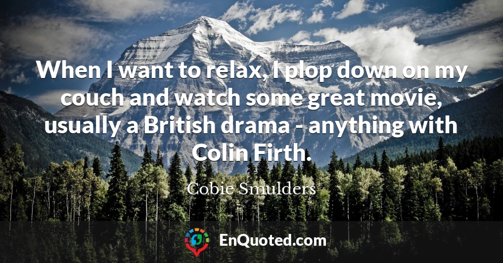 When I want to relax, I plop down on my couch and watch some great movie, usually a British drama - anything with Colin Firth.