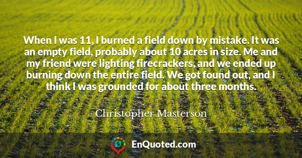When I was 11, I burned a field down by mistake. It was an empty field, probably about 10 acres in size. Me and my friend were lighting firecrackers, and we ended up burning down the entire field. We got found out, and I think I was grounded for about three months.